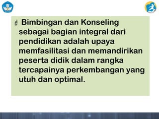  Bimbingan dan Konseling
sebagai bagian integral dari
pendidikan adalah upaya
memfasilitasi dan memandirikan
peserta didik dalam rangka
tercapainya perkembangan yang
utuh dan optimal.
 