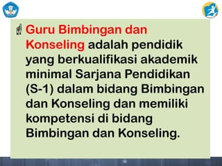 Guru Bimbingan dan
Konseling adalah pendidik
yang berkualifikasi akademik
minimal Sarjana Pendidikan
(S-1) dalam bidang Bimbingan
dan Konseling dan memiliki
kompetensi di bidang
Bimbingan dan Konseling.
 