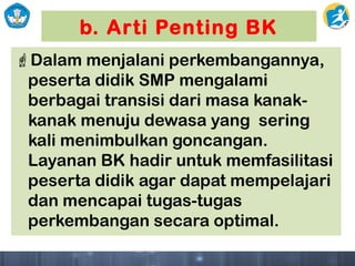 b. Arti Penting BK
Dalam menjalani perkembangannya,
peserta didik SMP mengalami
berbagai transisi dari masa kanak-
kanak menuju dewasa yang sering
kali menimbulkan goncangan.
Layanan BK hadir untuk memfasilitasi
peserta didik agar dapat mempelajari
dan mencapai tugas-tugas
perkembangan secara optimal.
 