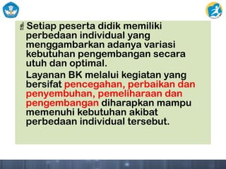 Setiap peserta didik memiliki
perbedaan individual yang
menggambarkan adanya variasi
kebutuhan pengembangan secara
utuh dan optimal.
Layanan BK melalui kegiatan yang
bersifat pencegahan, perbaikan dan
penyembuhan, pemeliharaan dan
pengembangan diharapkan mampu
memenuhi kebutuhan akibat
perbedaan individual tersebut.
 