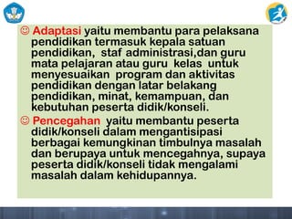 Adaptasi yaitu membantu para pelaksana
pendidikan termasuk kepala satuan
pendidikan, staf administrasi,dan guru
mata pelajaran atau guru kelas untuk
menyesuaikan program dan aktivitas
pendidikan dengan latar belakang
pendidikan, minat, kemampuan, dan
kebutuhan peserta didik/konseli.
 Pencegahan yaitu membantu peserta
didik/konseli dalam mengantisipasi
berbagai kemungkinan timbulnya masalah
dan berupaya untuk mencegahnya, supaya
peserta didik/konseli tidak mengalami
masalah dalam kehidupannya.
 