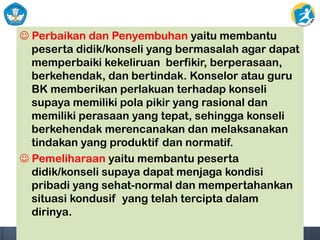  Perbaikan dan Penyembuhan yaitu membantu
peserta didik/konseli yang bermasalah agar dapat
memperbaiki kekeliruan berfikir, berperasaan,
berkehendak, dan bertindak. Konselor atau guru
BK memberikan perlakuan terhadap konseli
supaya memiliki pola pikir yang rasional dan
memiliki perasaan yang tepat, sehingga konseli
berkehendak merencanakan dan melaksanakan
tindakan yang produktif dan normatif.
 Pemeliharaan yaitu membantu peserta
didik/konseli supaya dapat menjaga kondisi
pribadi yang sehat-normal dan mempertahankan
situasi kondusif yang telah tercipta dalam
dirinya.
 