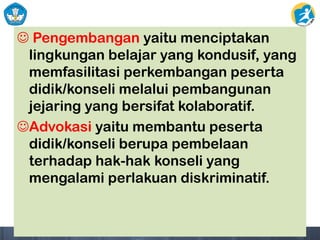  Pengembangan yaitu menciptakan
lingkungan belajar yang kondusif, yang
memfasilitasi perkembangan peserta
didik/konseli melalui pembangunan
jejaring yang bersifat kolaboratif.
Advokasi yaitu membantu peserta
didik/konseli berupa pembelaan
terhadap hak-hak konseli yang
mengalami perlakuan diskriminatif.
 