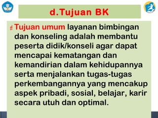 d.Tujuan BK
Tujuan umum layanan bimbingan
dan konseling adalah membantu
peserta didik/konseli agar dapat
mencapai kematangan dan
kemandirian dalam kehidupannya
serta menjalankan tugas-tugas
perkembangannya yang mencakup
aspek pribadi, sosial, belajar, karir
secara utuh dan optimal.
 
