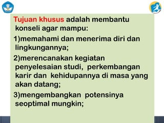 Tujuan khusus adalah membantu
konseli agar mampu:
1)memahami dan menerima diri dan
lingkungannya;
2)merencanakan kegiatan
penyelesaian studi, perkembangan
karir dan kehidupannya di masa yang
akan datang;
3)mengembangkan potensinya
seoptimal mungkin;
 