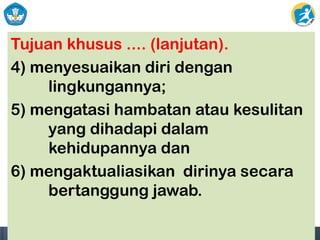 Tujuan khusus .... (lanjutan).
4) menyesuaikan diri dengan
lingkungannya;
5) mengatasi hambatan atau kesulitan
yang dihadapi dalam
kehidupannya dan
6) mengaktualiasikan dirinya secara
bertanggung jawab.
 