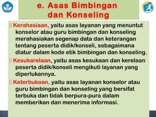 e. Asas Bimbingan
dan Konseling
 Kerahasiaan, yaitu asas layanan yang menuntut
konselor atau guru bimbingan dan konseling
merahasiakan segenap data dan keterangan
tentang peserta didik/konseli, sebagaimana
diatur dalam kode etik bimbingan dan konseling.
 Kesukarelaan, yaitu asas kesukaan dan kerelaan
peserta didik/konseli mengikuti layanan yang
diperlukannya.
 Keterbukaan, yaitu asas layanan konselor atau
guru bimbingan dan konseling yang bersifat
terbuka dan tidak berpura-pura dalam
memberikan dan menerima informasi.
 