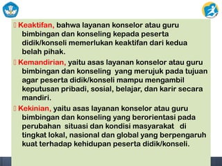  Keaktifan, bahwa layanan konselor atau guru
bimbingan dan konseling kepada peserta
didik/konseli memerlukan keaktifan dari kedua
belah pihak.
 Kemandirian, yaitu asas layanan konselor atau guru
bimbingan dan konseling yang merujuk pada tujuan
agar peserta didik/konseli mampu mengambil
keputusan pribadi, sosial, belajar, dan karir secara
mandiri.
 Kekinian, yaitu asas layanan konselor atau guru
bimbingan dan konseling yang berorientasi pada
perubahan situasi dan kondisi masyarakat di
tingkat lokal, nasional dan global yang berpengaruh
kuat terhadap kehidupan peserta didik/konseli.
 