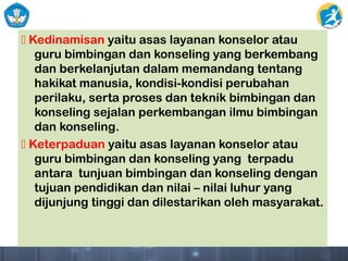  Kedinamisan yaitu asas layanan konselor atau
guru bimbingan dan konseling yang berkembang
dan berkelanjutan dalam memandang tentang
hakikat manusia, kondisi-kondisi perubahan
perilaku, serta proses dan teknik bimbingan dan
konseling sejalan perkembangan ilmu bimbingan
dan konseling.
 Keterpaduan yaitu asas layanan konselor atau
guru bimbingan dan konseling yang terpadu
antara tunjuan bimbingan dan konseling dengan
tujuan pendidikan dan nilai – nilai luhur yang
dijunjung tinggi dan dilestarikan oleh masyarakat.
 