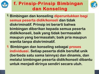 f. Prinsip-Prinsip Bimbingan
dan Konseling
Bimbingan dan konseling diperuntukkan bagi
semua peserta didik/konseli dan tidak
diskriminatif. Prinsip ini berarti bahwa
bimbingan diberikan kepada semua peserta
didik/konseli, baik yang tidak bermasalah
maupun yang bermasalah; baik pria maupun
wanita tanpa diskriminatif.
 Bimbingan dan konseling sebagai proses
individuasi. Setiap peserta didik bersifat unik
(berbeda satu sama lainnya) dan dinamis, dan
melalui bimbingan peserta didik/konseli dibantu
untuk menjadi dirinya sendiri secara utuh.
 