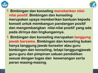  Bimbingan dan konseling menekankan nilai-
nilai positif. Bimbingan dan konseling
merupakan upaya memberikan bantuan kepada
konseli untuk membangun pandangan positif
dan mengembangkan nilai-nilai positif yang ada
pada dirinya dan lingkungannya.
 Bimbingan dan konseling merupakan tanggung
jawab bersama. Bimbingan dan konseling bukan
hanya tanggung jawab konselor atau guru
bimbingan dan konseling, tetapi tanggungjawab
guru-guru dan pimpinan satuan pendidikan
sesuai dengan tugas dan kewenangan serta
peran masing-masing.
 