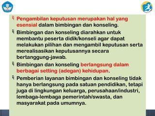  Pengambilan keputusan merupakan hal yang
esensial dalam bimbingan dan konseling.
 Bimbingan dan konseling diarahkan untuk
membantu peserta didik/konseli agar dapat
melakukan pilihan dan mengambil keputusan serta
merealisasikan keputusannya secara
bertanggung-jawab.
 Bimbingan dan konseling berlangsung dalam
berbagai setting (adegan) kehidupan.
 Pemberian layanan bimbingan dan konseling tidak
hanya berlangsung pada satuan pendidikan, tetapi
juga di lingkungan keluarga, perusahaan/industri,
lembaga-lembaga pemerintah/swasta, dan
masyarakat pada umumnya.
 
