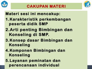 CAKUPAN MATERI
Materi sesi ini mencakup:
1.Karakteristik perkembangan
peserta didik SMP
2.Arti penting Bimbingan dan
Konseling di SMP.
3.Konsep dasar Bimbingan dan
Konseling
4.Komponen Bimbingan dan
Konseling
5.Layanan peminatan dan
perencanaan individual
 
