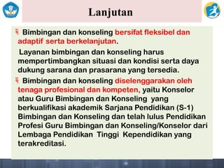 Lanjutan
 Bimbingan dan konseling bersifat fleksibel dan
adaptif serta berkelanjutan.
Layanan bimbingan dan konseling harus
mempertimbangkan situasi dan kondisi serta daya
dukung sarana dan prasarana yang tersedia.
 Bimbingan dan konseling diselenggarakan oleh
tenaga profesional dan kompeten, yaitu Konselor
atau Guru Bimbingan dan Konseling yang
berkualifikasi akademik Sarjana Pendidikan (S-1)
Bimbingan dan Konseling dan telah lulus Pendidikan
Profesi Guru Bimbingan dan Konseling/Konselor dari
Lembaga Pendidikan Tinggi Kependidikan yang
terakreditasi.
 