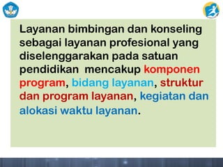Layanan bimbingan dan konseling
sebagai layanan profesional yang
diselenggarakan pada satuan
pendidikan mencakup komponen
program, bidang layanan, struktur
dan program layanan, kegiatan dan
alokasi waktu layanan.
 
