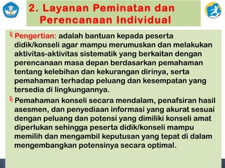 Pengertian: adalah bantuan kepada peserta
didik/konseli agar mampu merumuskan dan melakukan
aktivitas-aktivitas sistematik yang berkaitan dengan
perencanaan masa depan berdasarkan pemahaman
tentang kelebihan dan kekurangan dirinya, serta
pemahaman terhadap peluang dan kesempatan yang
tersedia di lingkungannya.
Pemahaman konseli secara mendalam, penafsiran hasil
asesmen, dan penyediaan informasi yang akurat sesuai
dengan peluang dan potensi yang dimiliki konseli amat
diperlukan sehingga peserta didik/konseli mampu
memilih dan mengambil keputusan yang tepat di dalam
mengembangkan potensinya secara optimal.
2. Layanan Peminatan dan
Perencanaan Individual
 