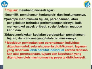 Tujuan: membantu konseli agar:
1)memiliki pemahaman tentang diri dan lingkungannya,
2)mampu merumuskan tujuan, perencanaan, atau
pengelolaan terhadap perkembangan dirinya, baik
menyangkut aspek pribadi, sosial, belajar, maupun
karir, dan
3)dapat melakukan kegiatan berdasarkan pemahaman,
tujuan, dan rencana yang telah dirumuskannya.
Meskipun peminatan dan perencanaan individual
ditujukan untuk seluruh peserta didik/konseli, layanan
yang diberikan lebih bersifat individual karena didasar-
kan atas perencanaan, tujuan dan keputusan yang
ditentukan oleh masing-masing peserta didik/konseli.
 