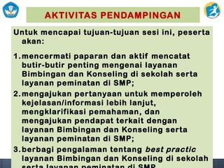 AKTIVITAS PENDAMPINGAN
Untuk mencapai tujuan-tujuan sesi ini, peserta
akan:
1.mencermati paparan dan aktif mencatat
butir-butir penting mengenai layanan
Bimbingan dan Konseling di sekolah serta
layanan peminatan di SMP;
2.mengajukan pertanyaan untuk memperoleh
kejelasan/informasi lebih lanjut,
mengklarifikasi pemahaman, dan
mengajukan pendapat terkait dengan
layanan Bimbingan dan Konseling serta
layanan peminatan di SMP;
3.berbagi pengalaman tentang best practic
layanan Bimbingan dan Konseling di sekolah
 