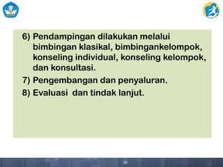 6) Pendampingan dilakukan melalui
bimbingan klasikal, bimbingankelompok,
konseling individual, konseling kelompok,
dan konsultasi.
7) Pengembangan dan penyaluran.
8) Evaluasi dan tindak lanjut.
 