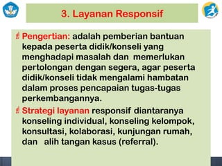 3. Layanan Responsif
Pengertian: adalah pemberian bantuan
kepada peserta didik/konseli yang
menghadapi masalah dan memerlukan
pertolongan dengan segera, agar peserta
didik/konseli tidak mengalami hambatan
dalam proses pencapaian tugas-tugas
perkembangannya.
Strategi layanan responsif diantaranya
konseling individual, konseling kelompok,
konsultasi, kolaborasi, kunjungan rumah,
dan alih tangan kasus (referral).
 