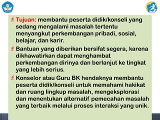 Tujuan: membantu peserta didik/konseli yang
sedang mengalami masalah tertentu
menyangkut perkembangan pribadi, sosial,
belajar, dan karir.
Bantuan yang diberikan bersifat segera, karena
dikhawatirkan dapat menghambat
perkembangan dirinya dan berlanjut ke tingkat
yang lebih serius.
Konselor atau Guru BK hendaknya membantu
peserta didik/konseli untuk memahami hakikat
dan ruang lingkup masalah, mengeksplorasi
dan menentukan alternatif pemecahan masalah
yang terbaik melalui proses interaksi yang unik.
 