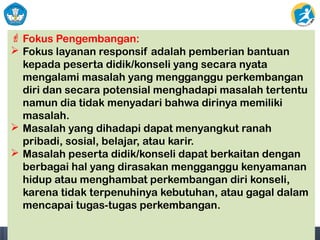  Fokus Pengembangan:
 Fokus layanan responsif adalah pemberian bantuan
kepada peserta didik/konseli yang secara nyata
mengalami masalah yang mengganggu perkembangan
diri dan secara potensial menghadapi masalah tertentu
namun dia tidak menyadari bahwa dirinya memiliki
masalah.
 Masalah yang dihadapi dapat menyangkut ranah
pribadi, sosial, belajar, atau karir.
 Masalah peserta didik/konseli dapat berkaitan dengan
berbagai hal yang dirasakan mengganggu kenyamanan
hidup atau menghambat perkembangan diri konseli,
karena tidak terpenuhinya kebutuhan, atau gagal dalam
mencapai tugas-tugas perkembangan.
 