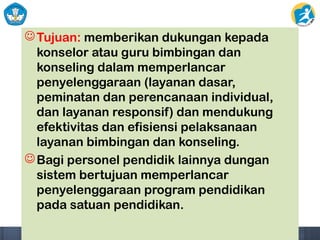 Tujuan: memberikan dukungan kepada
konselor atau guru bimbingan dan
konseling dalam memperlancar
penyelenggaraan (layanan dasar,
peminatan dan perencanaan individual,
dan layanan responsif) dan mendukung
efektivitas dan efisiensi pelaksanaan
layanan bimbingan dan konseling.
Bagi personel pendidik lainnya dungan
sistem bertujuan memperlancar
penyelenggaraan program pendidikan
pada satuan pendidikan.
 