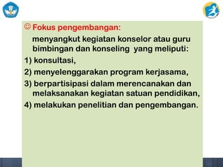  Fokus pengembangan:
menyangkut kegiatan konselor atau guru
bimbingan dan konseling yang meliputi:
1) konsultasi,
2) menyelenggarakan program kerjasama,
3) berpartisipasi dalam merencanakan dan
melaksanakan kegiatan satuan pendidikan,
4) melakukan penelitian dan pengembangan.
 