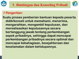 1. Bimbingan dan Konseling Pribadi
Pengertian:
Suatu proses pemberian bantuan kepada peserta
didik/konseli untuk memahami, menerima,
mengarahkan, mengambil keputusan, dan
merealisasikan keputusannya secara
bertanggung jawab tentang perkembangan
aspek pribadinya, sehingga dapat mencapai
perkembangan pribadinya secara optimal dan
mencapai kebahagiaan, kesejahteraan dan
keselamatan dalam kehidupannya.
 
