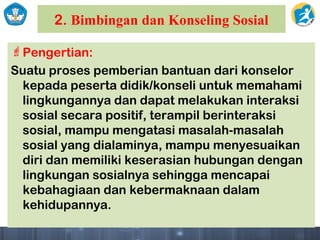 2. Bimbingan dan Konseling Sosial
Pengertian:
Suatu proses pemberian bantuan dari konselor
kepada peserta didik/konseli untuk memahami
lingkungannya dan dapat melakukan interaksi
sosial secara positif, terampil berinteraksi
sosial, mampu mengatasi masalah-masalah
sosial yang dialaminya, mampu menyesuaikan
diri dan memiliki keserasian hubungan dengan
lingkungan sosialnya sehingga mencapai
kebahagiaan dan kebermaknaan dalam
kehidupannya.
 