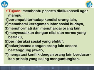 Tujuan: membantu peserta didik/konseli agar
mampu:
1)berempati terhadap kondisi orang lain,
2)memahami keragaman latar sosial budaya,
3)menghormati dan menghargai orang lain,
4)menyesuaikan dengan nilai dan norma yang
berlaku,
5)berinteraksi sosial yang efektif,
6)bekerjasama dengan orang lain secara
bertanggung jawab,
7)mengatasi konflik dengan orang lain berdasar-
kan prinsip yang saling menguntungkan.
 