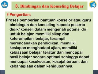 3. Bimbingan dan Konseling Belajar
Pengertian:
Proses pemberian bantuan konselor atau guru
bimbingan dan konseling kepada peserta
didik/ konseli dalam mengenali potensi diri
untuk belajar, memiliki sikap dan
keterampilan belajar, terampil
merencanakan pendidikan, memiliki
kesiapan menghadapi ujian, memiliki
kebiasaan belajar teratur dan mencapai
hasil belajar secara optimal sehingga dapat
mencapai kesuksesan, kesejahteraan, dan
kebahagiaan dalam kehidupannya.
 