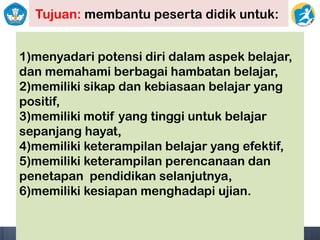 Tujuan: membantu peserta didik untuk:
1)menyadari potensi diri dalam aspek belajar,
dan memahami berbagai hambatan belajar,
2)memiliki sikap dan kebiasaan belajar yang
positif,
3)memiliki motif yang tinggi untuk belajar
sepanjang hayat,
4)memiliki keterampilan belajar yang efektif,
5)memiliki keterampilan perencanaan dan
penetapan pendidikan selanjutnya,
6)memiliki kesiapan menghadapi ujian.
 