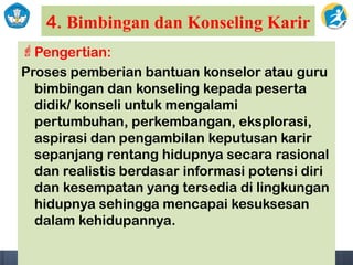 4. Bimbingan dan Konseling Karir
Pengertian:
Proses pemberian bantuan konselor atau guru
bimbingan dan konseling kepada peserta
didik/ konseli untuk mengalami
pertumbuhan, perkembangan, eksplorasi,
aspirasi dan pengambilan keputusan karir
sepanjang rentang hidupnya secara rasional
dan realistis berdasar informasi potensi diri
dan kesempatan yang tersedia di lingkungan
hidupnya sehingga mencapai kesuksesan
dalam kehidupannya.
 