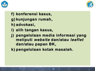 f) konferensi kasus,
g) kunjungan rumah,
h) advokasi,
i) alih tangan kasus,
j) pengelolaan media informasi yang
meliputi website dan/atau leaflet
dan/atau papan BK,
k) pengelolaan kotak masalah.
 