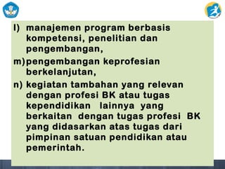l) manajemen program berbasis
kompetensi, penelitian dan
pengembangan,
m)pengembangan keprofesian
berkelanjutan,
n) kegiatan tambahan yang relevan
dengan profesi BK atau tugas
kependidikan lainnya yang
berkaitan dengan tugas profesi BK
yang didasarkan atas tugas dari
pimpinan satuan pendidikan atau
pemerintah.
 