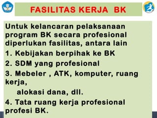 FASILITAS KERJA BK
Untuk kelancaran pelaksanaan
program BK secara profesional
diperlukan fasilitas, antara lain
1. Kebijakan berpihak ke BK
2. SDM yang profesional
3. Mebeler , ATK, komputer, ruang
kerja,
alokasi dana, dll.
4. Tata ruang kerja profesional
profesi BK.
 