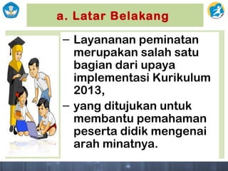 a. Latar Belakang
– Layananan peminatan
merupakan salah satu
bagian dari upaya
implementasi Kurikulum
2013,
– yang ditujukan untuk
membantu pemahaman
peserta didik mengenai
arah minatnya.
 