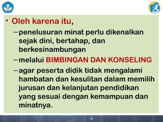 • Oleh karena itu,
–penelusuran minat perlu dikenalkan
sejak dini, bertahap, dan
berkesinambungan
–melalui BIMBINGAN DAN KONSELING
–agar peserta didik tidak mengalami
hambatan dan kesulitan dalam memilih
jurusan dan kelanjutan pendidikan
yang sesuai dengan kemampuan dan
minatnya.
 