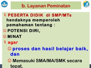 b. Layanan Peminatan
 PESERTA DIDIK di SMP/MTs
hendaknya memperoleh
pemahaman tentang :
 POTENSI DIRI,
 MINAT
 agar
 proses dan hasil belajar baik,
dan
 Memasuki SMA/MA/SMK secara
tepat.
 