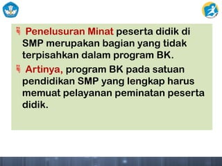  Penelusuran Minat peserta didik di
SMP merupakan bagian yang tidak
terpisahkan dalam program BK.
 Artinya, program BK pada satuan
pendidikan SMP yang lengkap harus
memuat pelayanan peminatan peserta
didik.
 