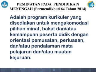 PEMINATAN PADA PENDIDIKA N
MENENGAH (Permendikbud 64 Tahun 2014)
Adalah program kurikuler yang
disediakan untuk mengakomodasi
pilihan minat, bakat dan/atau
kemampuan peserta didik dengan
orientasi pemusatan, perluasan,
dan/atau pendalaman mata
pelajaran dan/atau muatan
kejuruan.
 