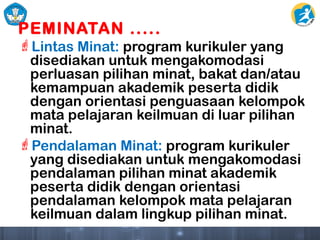 PEMINATAN .....
Lintas Minat: program kurikuler yang
disediakan untuk mengakomodasi
perluasan pilihan minat, bakat dan/atau
kemampuan akademik peserta didik
dengan orientasi penguasaan kelompok
mata pelajaran keilmuan di luar pilihan
minat.
Pendalaman Minat: program kurikuler
yang disediakan untuk mengakomodasi
pendalaman pilihan minat akademik
peserta didik dengan orientasi
pendalaman kelompok mata pelajaran
keilmuan dalam lingkup pilihan minat.
 