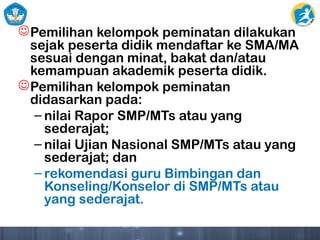 Pemilihan kelompok peminatan dilakukan
sejak peserta didik mendaftar ke SMA/MA
sesuai dengan minat, bakat dan/atau
kemampuan akademik peserta didik.
Pemilihan kelompok peminatan
didasarkan pada:
– nilai Rapor SMP/MTs atau yang
sederajat;
– nilai Ujian Nasional SMP/MTs atau yang
sederajat; dan
– rekomendasi guru Bimbingan dan
Konseling/Konselor di SMP/MTs atau
yang sederajat.
 