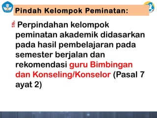 Pindah Kelompok Peminatan:
Perpindahan kelompok
peminatan akademik didasarkan
pada hasil pembelajaran pada
semester berjalan dan
rekomendasi guru Bimbingan
dan Konseling/Konselor (Pasal 7
ayat 2)
 