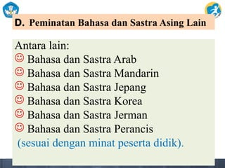 D. Peminatan Bahasa dan Sastra Asing Lain
Antara lain:
 Bahasa dan Sastra Arab
 Bahasa dan Sastra Mandarin
 Bahasa dan Sastra Jepang
 Bahasa dan Sastra Korea
 Bahasa dan Sastra Jerman
 Bahasa dan Sastra Perancis
(sesuai dengan minat peserta didik).
 