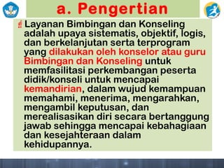 a. Pengertian
Layanan Bimbingan dan Konseling
adalah upaya sistematis, objektif, logis,
dan berkelanjutan serta terprogram
yang dilakukan oleh konselor atau guru
Bimbingan dan Konseling untuk
memfasilitasi perkembangan peserta
didik/konseli untuk mencapai
kemandirian, dalam wujud kemampuan
memahami, menerima, mengarahkan,
mengambil keputusan, dan
merealisasikan diri secara bertanggung
jawab sehingga mencapai kebahagiaan
dan kesejahteraan dalam
kehidupannya.
 
