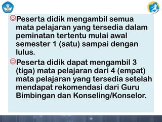 Peserta didik mengambil semua
mata pelajaran yang tersedia dalam
peminatan tertentu mulai awal
semester 1 (satu) sampai dengan
lulus.
Peserta didik dapat mengambil 3
(tiga) mata pelajaran dari 4 (empat)
mata pelajaran yang tersedia setelah
mendapat rekomendasi dari Guru
Bimbingan dan Konseling/Konselor.
 