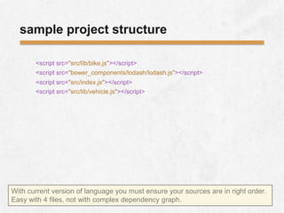<script src="bower_components/lodash/lodash.js"></script>
sample project structure
<script src="src/lib/bike.js"></script>
<script src="src/lib/vehicle.js"></script>
<script src="src/index.js"></script>
With current version of language you must ensure your sources are in right order.
Easy with 4 files, not with complex dependency graph.
 
