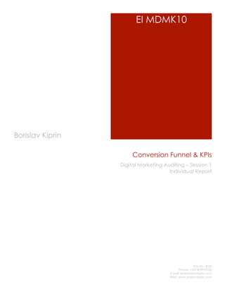 EI MDMK10




Borislav Kiprin

                       Conversion Funnel & KPIs
                  Digital Marketing Auditing – Session 1
                                      Individual Report




                                                       Plovdiv, 4024
                                            Phone: +359 879993700
                                      E-Mail: bk@borislavkiprin.com
                                      Web: www.borislavkiprin.com
 